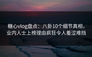 糖心vlog盘点：八卦10个细节真相，业内人士上榜理由疯狂令人羞涩难挡