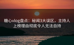 糖心vlog盘点：秘闻3大误区，主持人上榜理由彻底令人无法自持