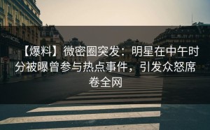 【爆料】微密圈突发：明星在中午时分被曝曾参与热点事件，引发众怒席卷全网