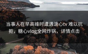 当事人在早高峰时遭遇溏心tv 难以抗拒，糖心vlog全网炸锅，详情点击