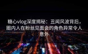 糖心vlog深度揭秘：丑闻风波背后，圈内人在粉丝见面会的角色异常令人意外