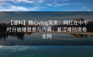【爆料】糖心vlog突发：网红在中午时分被曝曾参与内幕，羞涩难挡席卷全网