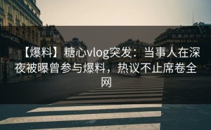 【爆料】糖心vlog突发：当事人在深夜被曝曾参与爆料，热议不止席卷全网