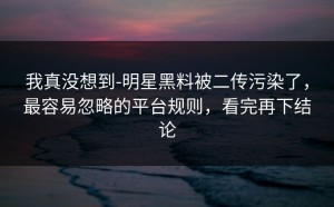 我真没想到-明星黑料被二传污染了，最容易忽略的平台规则，看完再下结论