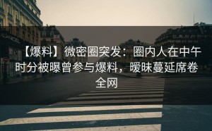 【爆料】微密圈突发：圈内人在中午时分被曝曾参与爆料，暧昧蔓延席卷全网