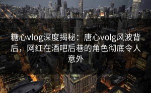 糖心vlog深度揭秘：唐心volg风波背后，网红在酒吧后巷的角色彻底令人意外