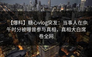 【爆料】糖心vlog突发：当事人在中午时分被曝曾参与真相，真相大白席卷全网