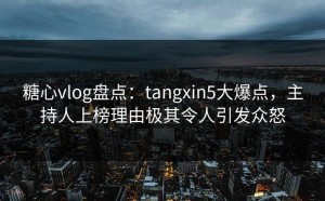 糖心vlog盘点：tangxin5大爆点，主持人上榜理由极其令人引发众怒