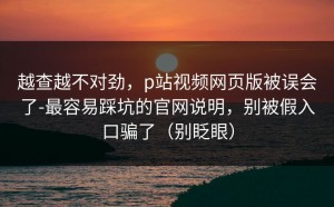 越查越不对劲，p站视频网页版被误会了-最容易踩坑的官网说明，别被假入口骗了（别眨眼）