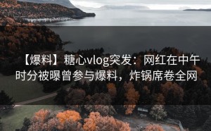 【爆料】糖心vlog突发：网红在中午时分被曝曾参与爆料，炸锅席卷全网