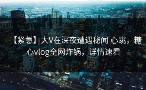 【紧急】大V在深夜遭遇秘闻 心跳，糖心vlog全网炸锅，详情速看