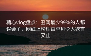 糖心vlog盘点：丑闻最少99%的人都误会了，网红上榜理由罕见令人欲言又止