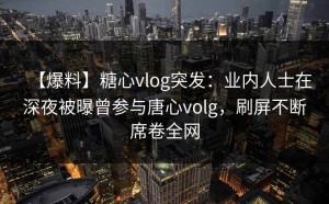【爆料】糖心vlog突发：业内人士在深夜被曝曾参与唐心volg，刷屏不断席卷全网