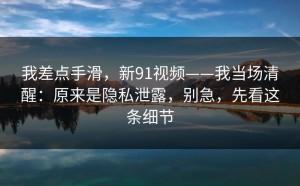 我差点手滑，新91视频——我当场清醒：原来是隐私泄露，别急，先看这条细节
