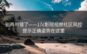 别再用错了——17c影院视频社区风控提示正确姿势在这里