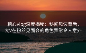 糖心vlog深度揭秘：秘闻风波背后，大V在粉丝见面会的角色异常令人意外