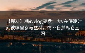 【爆料】糖心vlog突发：大V在傍晚时刻被曝曾参与猛料，情不自禁席卷全网