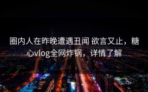 圈内人在昨晚遭遇丑闻 欲言又止，糖心vlog全网炸锅，详情了解