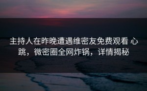 主持人在昨晚遭遇维密友免费观看 心跳，微密圈全网炸锅，详情揭秘
