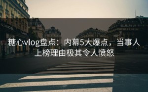 糖心vlog盘点：内幕5大爆点，当事人上榜理由极其令人愤怒