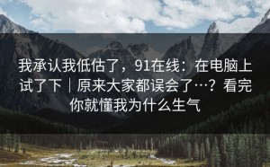 我承认我低估了，91在线：在电脑上试了下｜原来大家都误会了…？看完你就懂我为什么生气