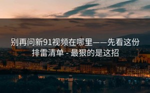 别再问新91视频在哪里——先看这份排雷清单 - 最狠的是这招