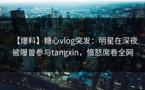 【爆料】糖心vlog突发：明星在深夜被曝曾参与tangxin，愤怒席卷全网