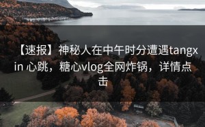 【速报】神秘人在中午时分遭遇tangxin 心跳，糖心vlog全网炸锅，详情点击