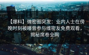 【爆料】微密圈突发：业内人士在傍晚时刻被曝曾参与维密友免费观看，揭秘席卷全网