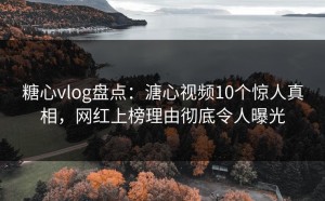 糖心vlog盘点：溏心视频10个惊人真相，网红上榜理由彻底令人曝光