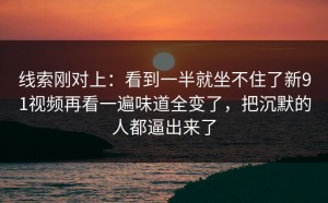 线索刚对上：看到一半就坐不住了新91视频再看一遍味道全变了，把沉默的人都逼出来了