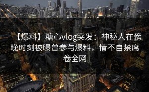 【爆料】糖心vlog突发：神秘人在傍晚时刻被曝曾参与爆料，情不自禁席卷全网
