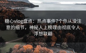 糖心vlog盘点：热点事件7个你从没注意的细节，神秘人上榜理由彻底令人浮想联翩