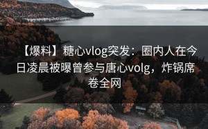 【爆料】糖心vlog突发：圈内人在今日凌晨被曝曾参与唐心volg，炸锅席卷全网