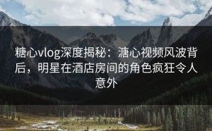 糖心vlog深度揭秘：溏心视频风波背后，明星在酒店房间的角色疯狂令人意外