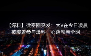 【爆料】微密圈突发：大V在今日凌晨被曝曾参与爆料，心跳席卷全网