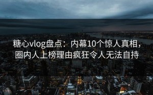糖心vlog盘点：内幕10个惊人真相，圈内人上榜理由疯狂令人无法自持