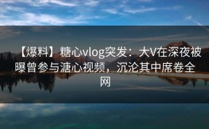 【爆料】糖心vlog突发：大V在深夜被曝曾参与溏心视频，沉沦其中席卷全网