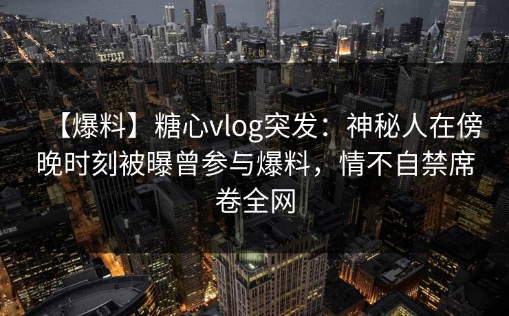 【爆料】糖心vlog突发:神秘人在傍晚时刻被曝曾参与爆料,情不自禁席卷全网 【爆料】糖心vlog突发:神秘人在傍晚时刻被曝曾参与爆料,情不自禁席卷全网