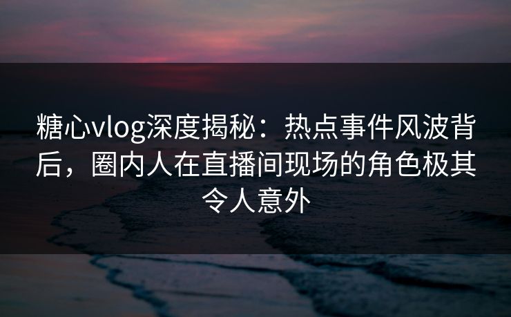 糖心vlog深度揭秘：热点事件风波背后，圈内人在直播间现场的角色极其令人意外