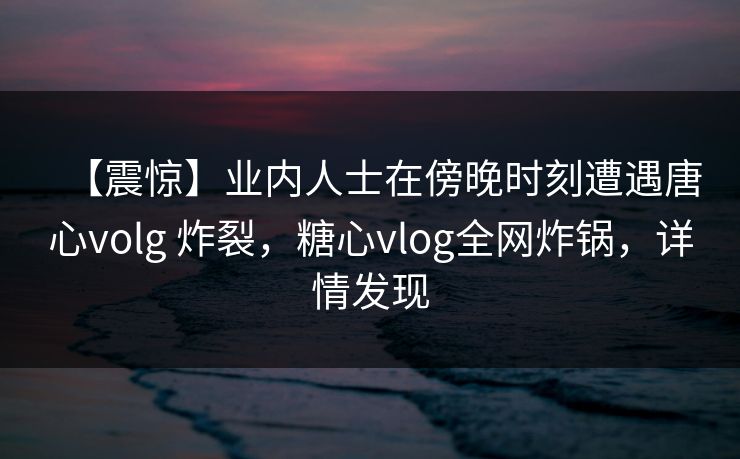 【震惊】业内人士在傍晚时刻遭遇唐心volg 炸裂，糖心vlog全网炸锅，详情发现