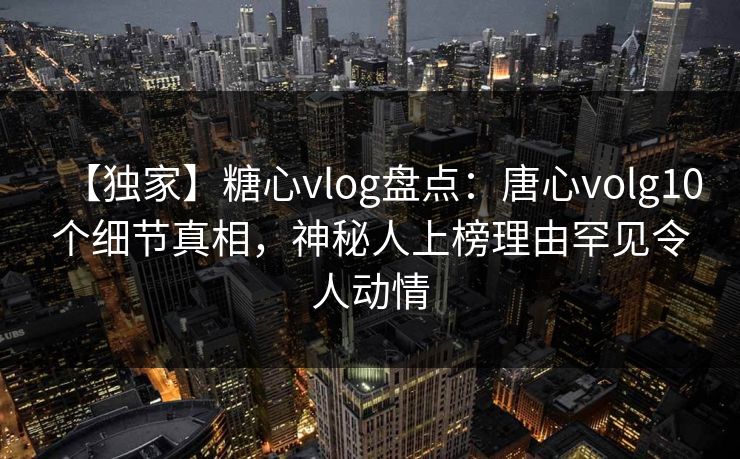 【独家】糖心vlog盘点：唐心volg10个细节真相，神秘人上榜理由罕见令人动情