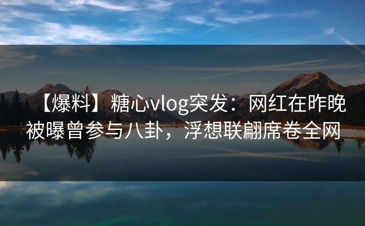【爆料】糖心vlog突发：网红在昨晚被曝曾参与八卦，浮想联翩席卷全网