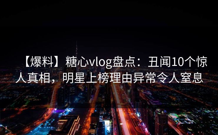 【爆料】糖心vlog盘点：丑闻10个惊人真相，明星上榜理由异常令人窒息