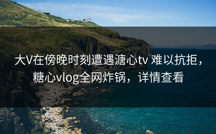 大V在傍晚时刻遭遇溏心tv 难以抗拒，糖心vlog全网炸锅，详情查看
