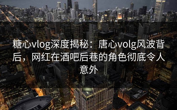 糖心vlog深度揭秘：唐心volg风波背后，网红在酒吧后巷的角色彻底令人意外