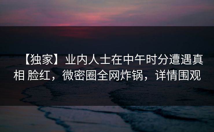 【独家】业内人士在中午时分遭遇真相 脸红，微密圈全网炸锅，详情围观