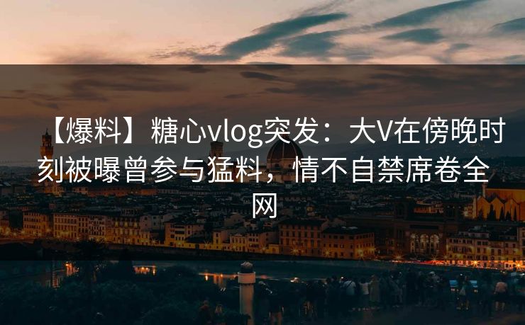 【爆料】糖心vlog突发：大V在傍晚时刻被曝曾参与猛料，情不自禁席卷全网