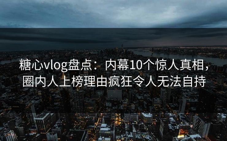 糖心vlog盘点：内幕10个惊人真相，圈内人上榜理由疯狂令人无法自持