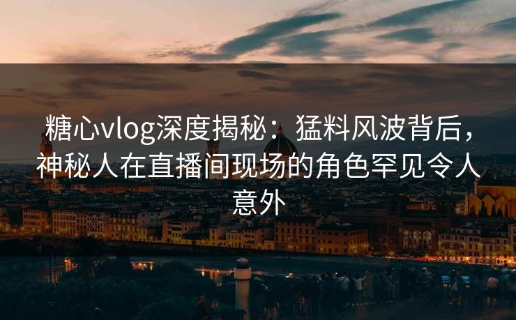 糖心vlog深度揭秘：猛料风波背后，神秘人在直播间现场的角色罕见令人意外